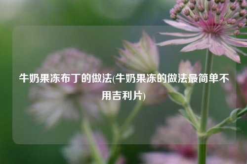 牛奶果冻布丁的做法(牛奶果冻的做法最简单不用吉利片)