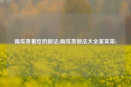 南瓜蒸着吃的做法(南瓜蒸做法大全家常菜)